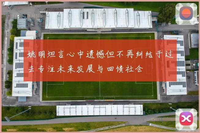 姚明坦言心中遗憾但不再纠结于过去专注未来发展与回馈社会