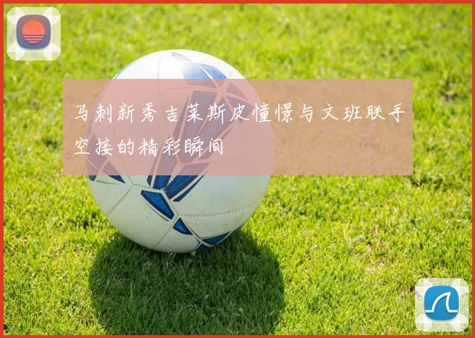 马刺新秀吉莱斯皮憧憬与文班联手空接的精彩瞬间