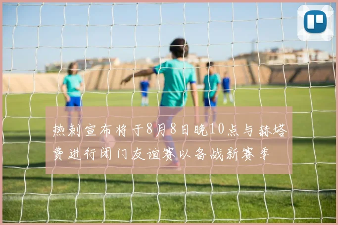 热刺宣布将于8月8日晚10点与赫塔费进行闭门友谊赛以备战新赛季