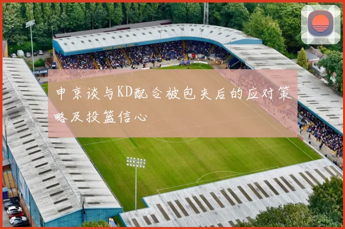 申京谈与KD配合被包夹后的应对策略及投篮信心