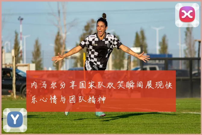 内马尔分享国家队欢笑瞬间展现快乐心情与团队精神