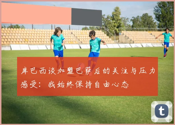 库巴西谈加盟巴萨后的关注与压力感受：我始终保持自由心态