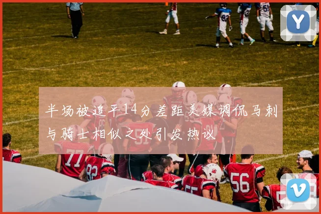 半场被追平14分差距美媒调侃马刺与骑士相似之处引发热议