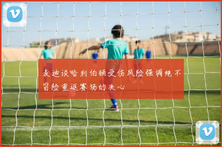 麦迪谈哈利伯顿受伤风险强调绝不冒险重返赛场的决心