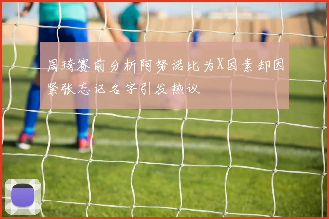周琦赛前分析阿努诺比为X因素却因紧张忘记名字引发热议