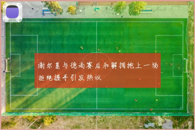 谢尔基与德尚赛后和解拥抱上一场拒绝握手引发热议