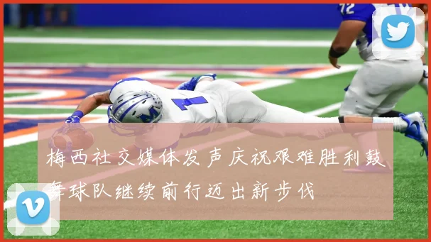 梅西社交媒体发声庆祝艰难胜利鼓舞球队继续前行迈出新步伐