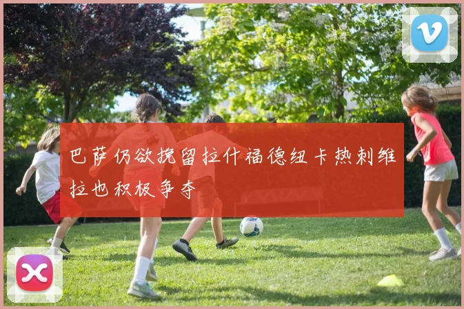 巴萨仍欲挽留拉什福德纽卡热刺维拉也积极争夺