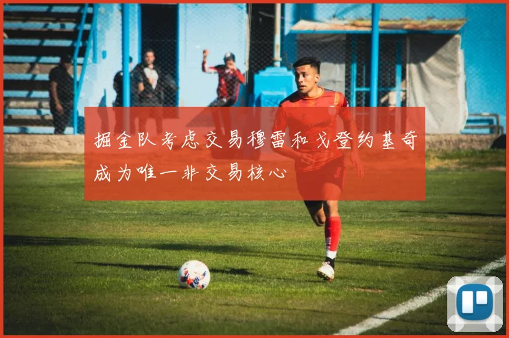 掘金队考虑交易穆雷和戈登约基奇成为唯一非交易核心