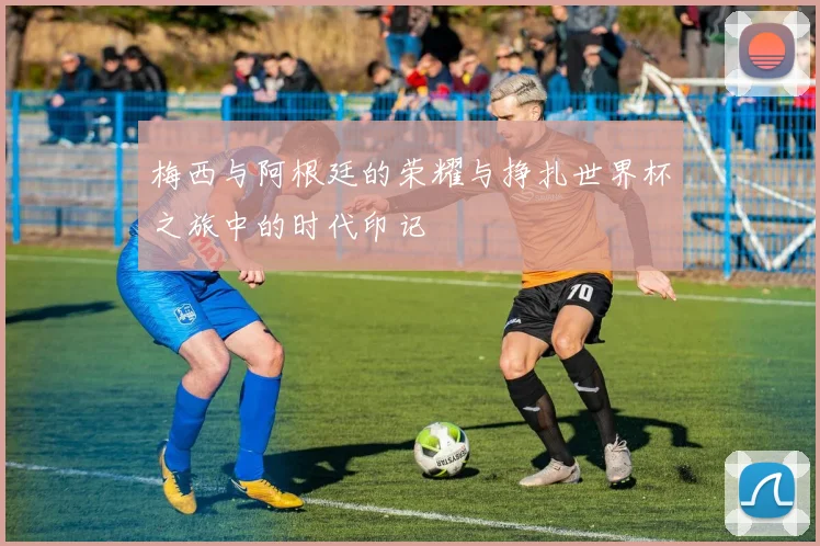 梅西与阿根廷的荣耀与挣扎世界杯之旅中的时代印记