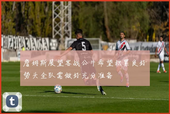 詹姆斯展望客战公牛希望积累良好势头全队需做好充分准备