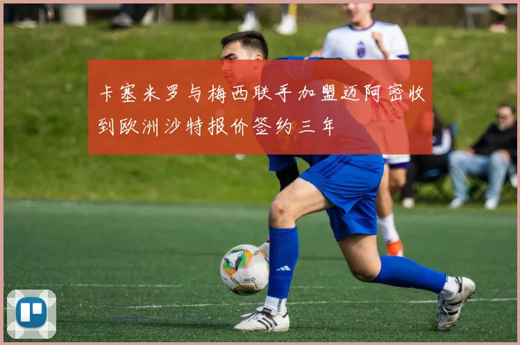 卡塞米罗与梅西联手加盟迈阿密收到欧洲沙特报价签约三年