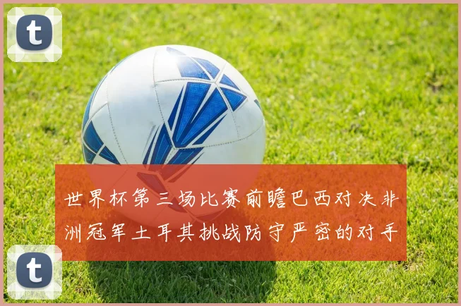 世界杯第三场比赛前瞻巴西对决非洲冠军土耳其挑战防守严密的对手
