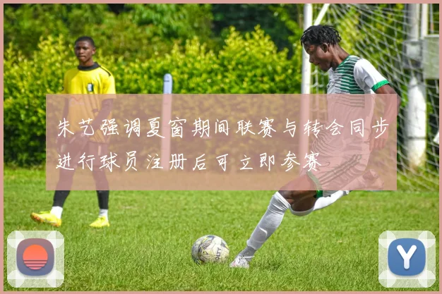 朱艺强调夏窗期间联赛与转会同步进行球员注册后可立即参赛
