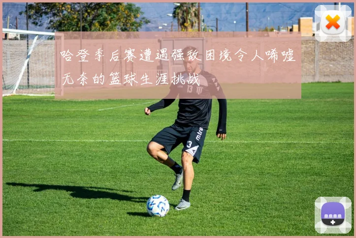 哈登季后赛遭遇强敌困境令人唏嘘无奈的篮球生涯挑战