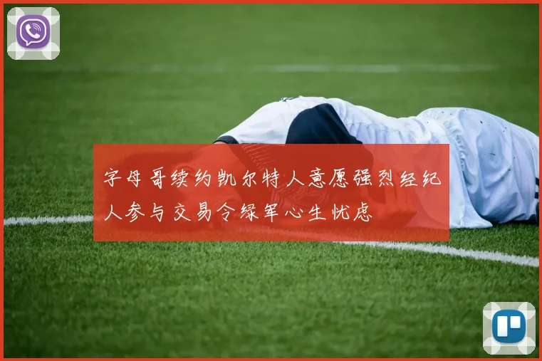 字母哥续约凯尔特人意愿强烈经纪人参与交易令绿军心生忧虑