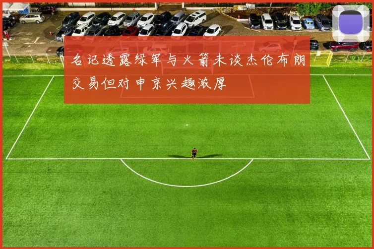 名记透露绿军与火箭未谈杰伦布朗交易但对申京兴趣浓厚