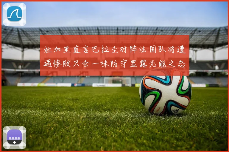 杜加里直言巴拉圭对阵法国队将遭遇惨败只会一味防守显露无能之态