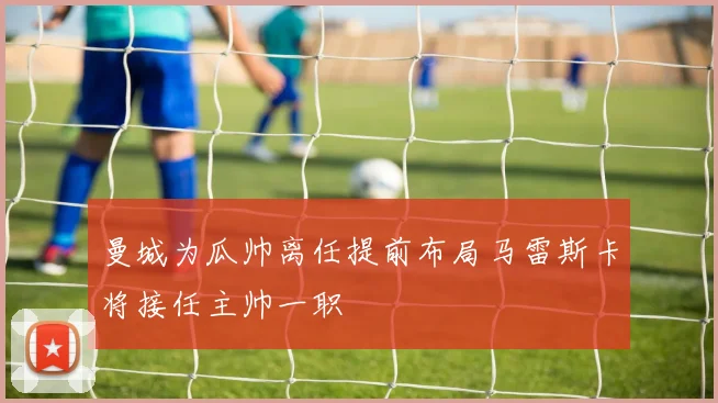 曼城为瓜帅离任提前布局马雷斯卡将接任主帅一职
